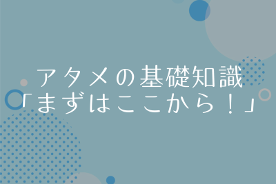 アタメの基礎知識。アタメする前に知っておきたい超・基本！