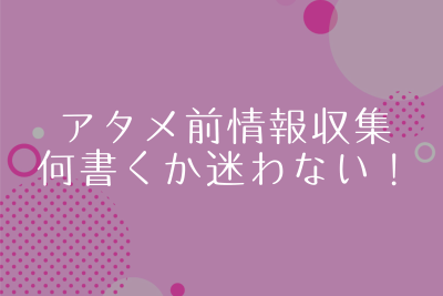 アタメ前の情報収集。これでアタメに何書くか？は迷わない！