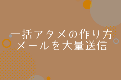 一括送信アタメの作り方。送り先を意識すると効果は大幅UP！