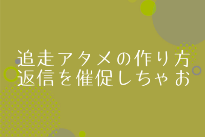 追走アタメの作り方と例文。アタメは返信なくても何通も送っちゃおう！